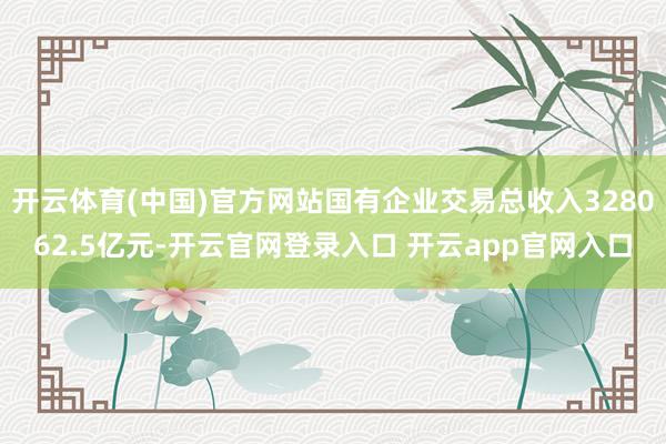 开云体育(中国)官方网站国有企业交易总收入328062.5亿元-开云官网登录入口 开云app官网入口