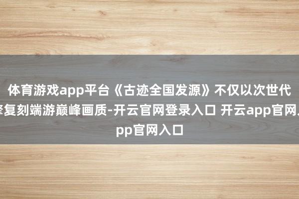 体育游戏app平台《古迹全国发源》不仅以次世代引擎复刻端游巅峰画质-开云官网登录入口 开云app官网入口