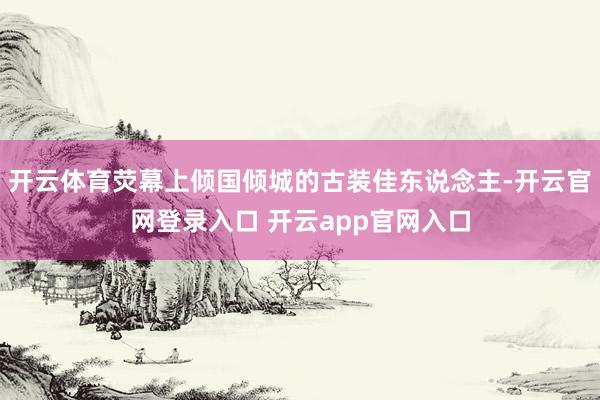 开云体育荧幕上倾国倾城的古装佳东说念主-开云官网登录入口 开云app官网入口