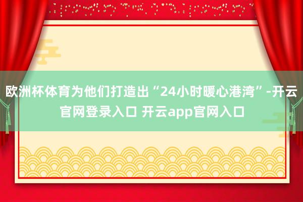 欧洲杯体育为他们打造出“24小时暖心港湾”-开云官网登录入口 开云app官网入口