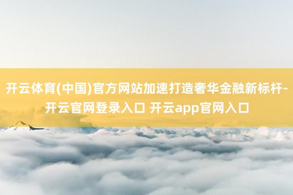 开云体育(中国)官方网站加速打造奢华金融新标杆-开云官网登录入口 开云app官网入口