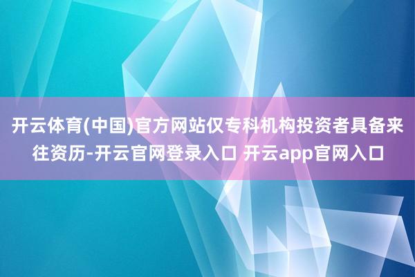 开云体育(中国)官方网站仅专科机构投资者具备来往资历-开云官网登录入口 开云app官网入口
