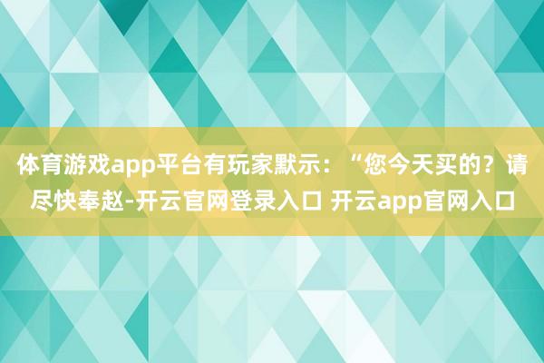 体育游戏app平台有玩家默示：“您今天买的？请尽快奉赵-开云官网登录入口 开云app官网入口