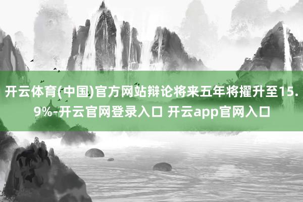开云体育(中国)官方网站辩论将来五年将擢升至15.9%-开云官网登录入口 开云app官网入口
