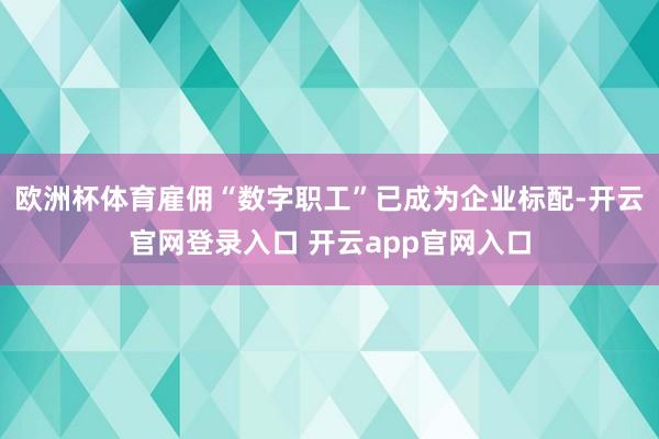 欧洲杯体育雇佣“数字职工”已成为企业标配-开云官网登录入口 开云app官网入口