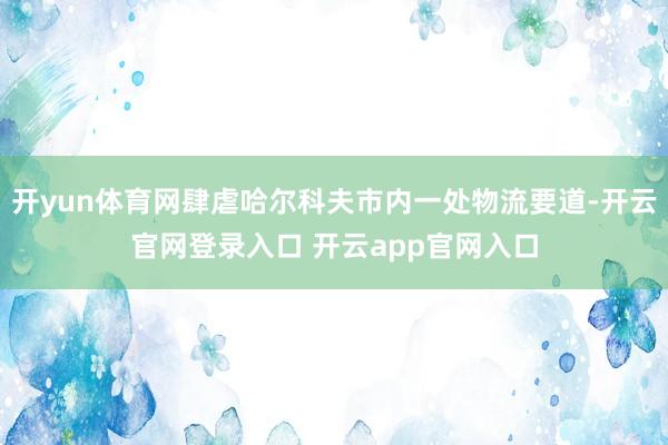 开yun体育网肆虐哈尔科夫市内一处物流要道-开云官网登录入口 开云app官网入口