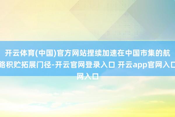 开云体育(中国)官方网站捏续加速在中国市集的航路积贮拓展门径-开云官网登录入口 开云app官网入口