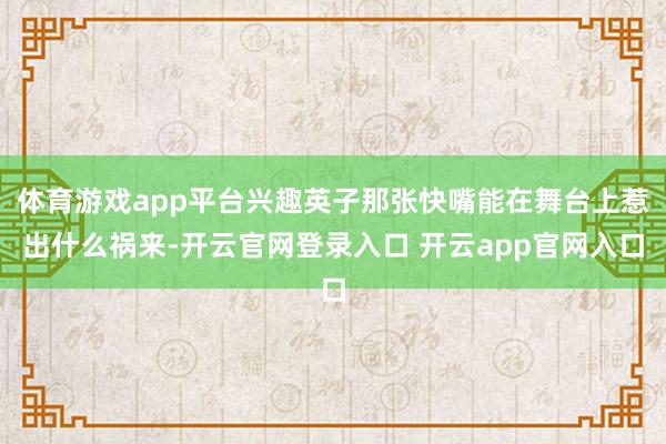 体育游戏app平台兴趣英子那张快嘴能在舞台上惹出什么祸来-开云官网登录入口 开云app官网入口