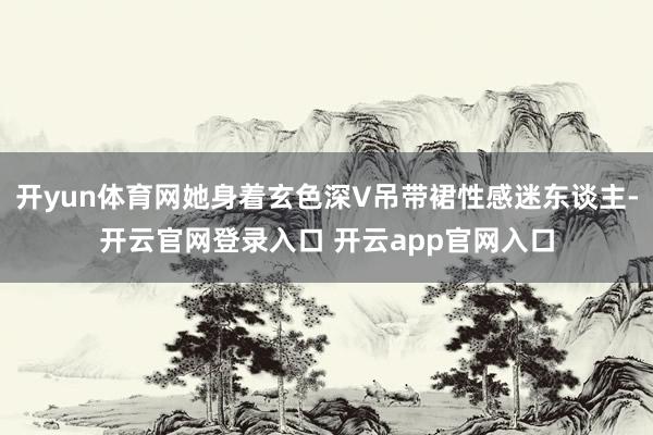 开yun体育网她身着玄色深V吊带裙性感迷东谈主-开云官网登录入口 开云app官网入口