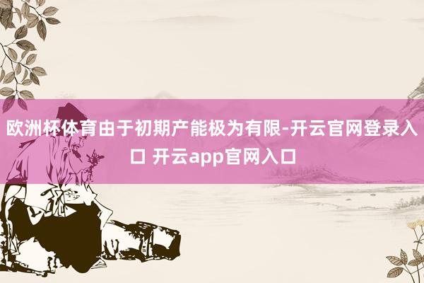 欧洲杯体育由于初期产能极为有限-开云官网登录入口 开云app官网入口