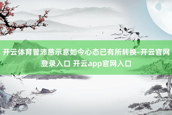 开云体育曾沛慈示意如今心态已有所转换-开云官网登录入口 开云app官网入口