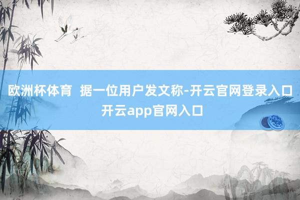 欧洲杯体育 据一位用户发文称-开云官网登录入口 开云app官网入口