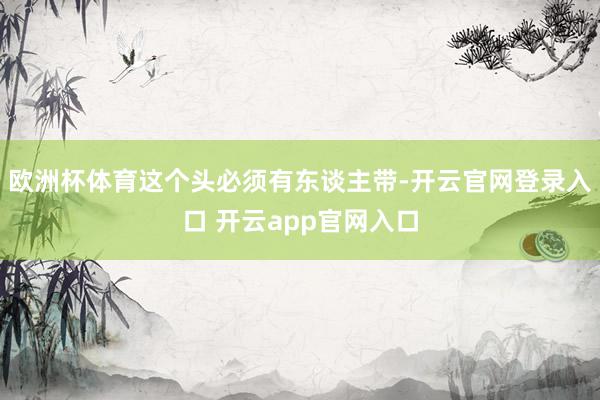 欧洲杯体育这个头必须有东谈主带-开云官网登录入口 开云app官网入口