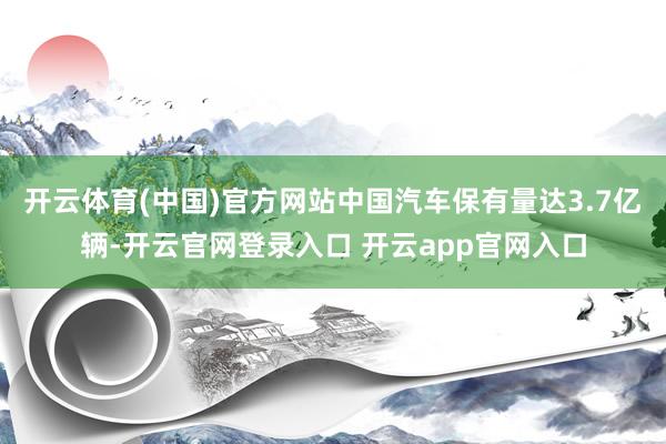 开云体育(中国)官方网站中国汽车保有量达3.7亿辆-开云官网登录入口 开云app官网入口