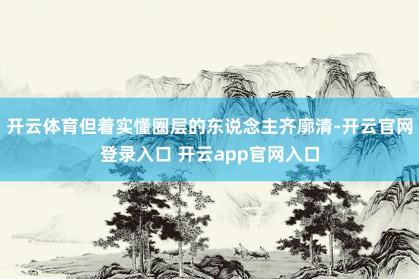 开云体育但着实懂圈层的东说念主齐廓清-开云官网登录入口 开云app官网入口