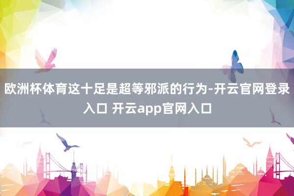 欧洲杯体育这十足是超等邪派的行为-开云官网登录入口 开云app官网入口