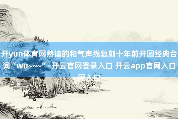 开yun体育网熟谙的和气声线复刻十年前开园经典台词“wu~~~”-开云官网登录入口 开云app官网入口
