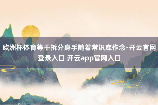 欧洲杯体育等于拆分身手随着常识库作念-开云官网登录入口 开云app官网入口