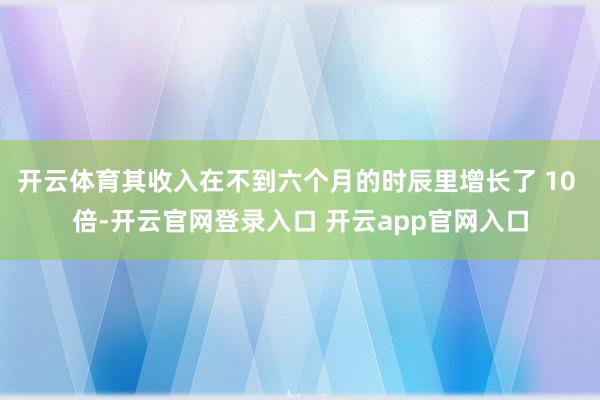 开云体育其收入在不到六个月的时辰里增长了 10 倍-开云官网登录入口 开云app官网入口