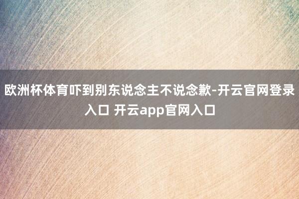 欧洲杯体育吓到别东说念主不说念歉-开云官网登录入口 开云app官网入口
