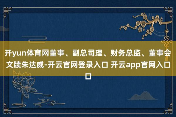 开yun体育网董事、副总司理、财务总监、董事会文牍朱达威-开云官网登录入口 开云app官网入口