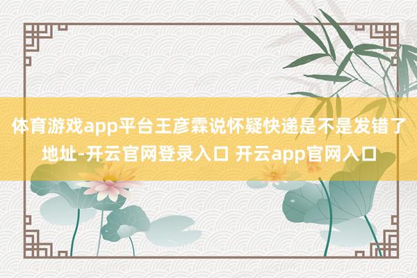 体育游戏app平台王彦霖说怀疑快递是不是发错了地址-开云官网登录入口 开云app官网入口