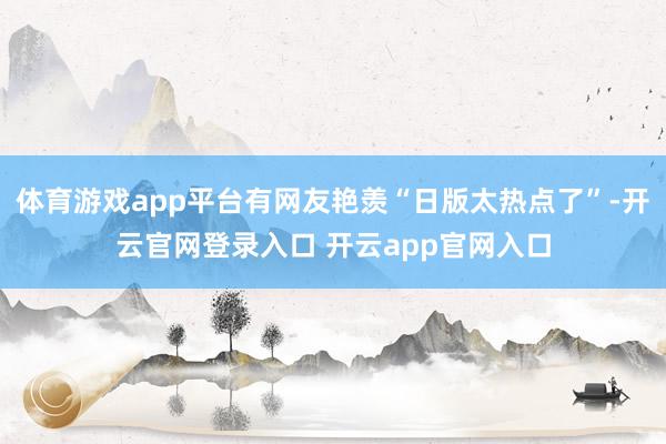 体育游戏app平台有网友艳羡“日版太热点了”-开云官网登录入口 开云app官网入口