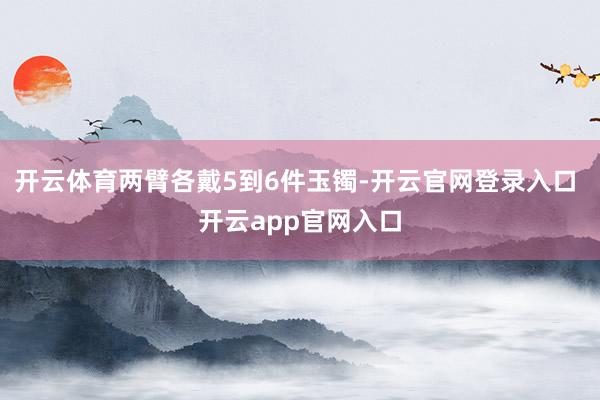 开云体育两臂各戴5到6件玉镯-开云官网登录入口 开云app官网入口