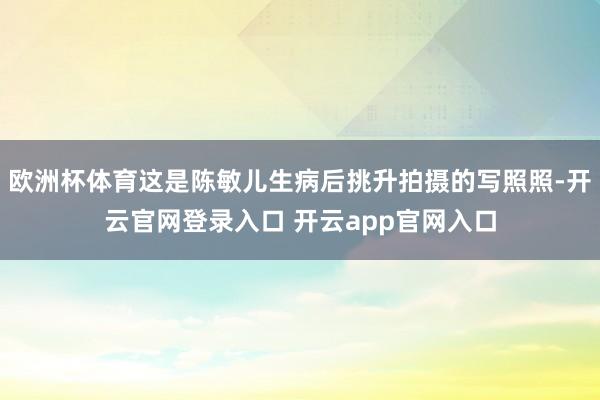 欧洲杯体育这是陈敏儿生病后挑升拍摄的写照照-开云官网登录入口 开云app官网入口