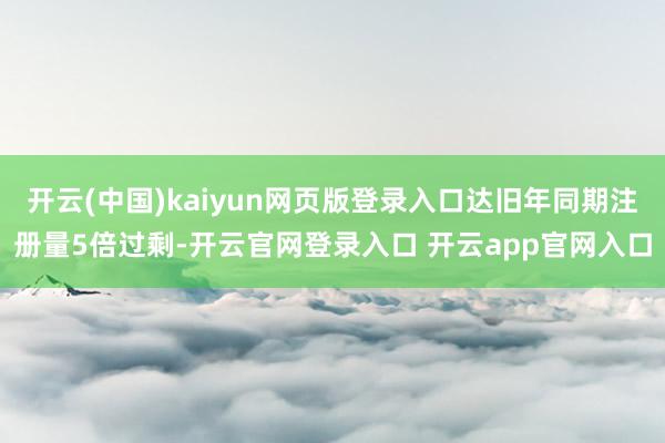 开云(中国)kaiyun网页版登录入口达旧年同期注册量5倍过剩-开云官网登录入口 开云app官网入口