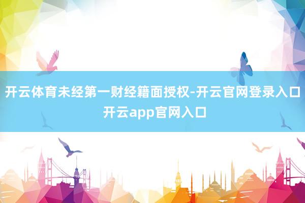 开云体育未经第一财经籍面授权-开云官网登录入口 开云app官网入口