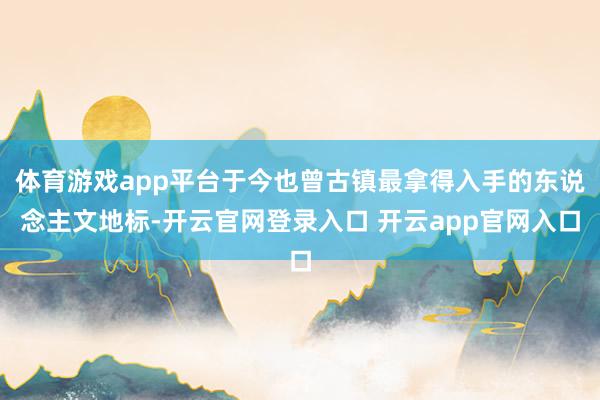 体育游戏app平台于今也曾古镇最拿得入手的东说念主文地标-开云官网登录入口 开云app官网入口