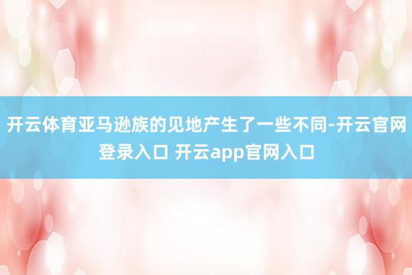 开云体育亚马逊族的见地产生了一些不同-开云官网登录入口 开云app官网入口