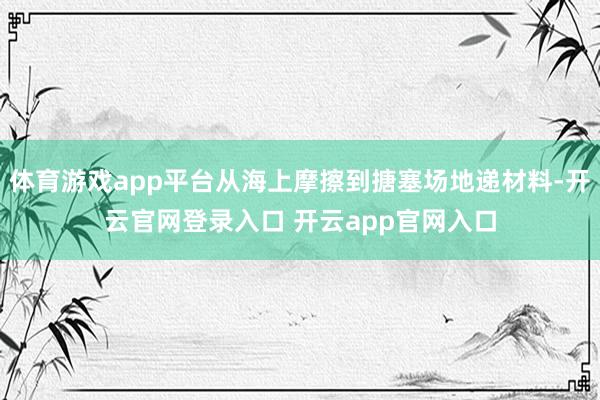 体育游戏app平台从海上摩擦到搪塞场地递材料-开云官网登录入口 开云app官网入口