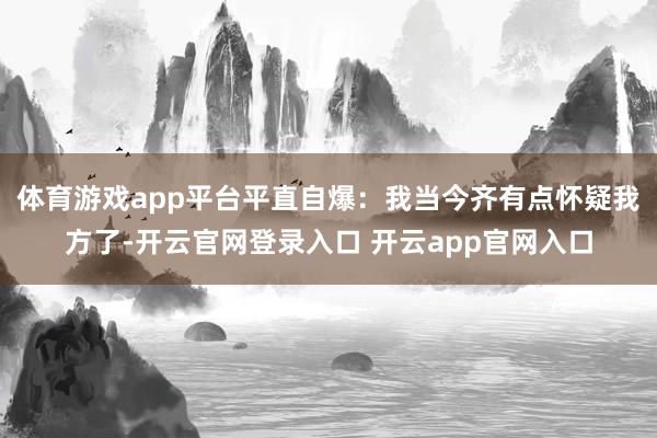 体育游戏app平台平直自爆：我当今齐有点怀疑我方了-开云官网登录入口 开云app官网入口