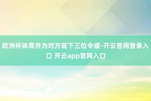 欧洲杯体育并为对方诞下三位令嫒-开云官网登录入口 开云app官网入口