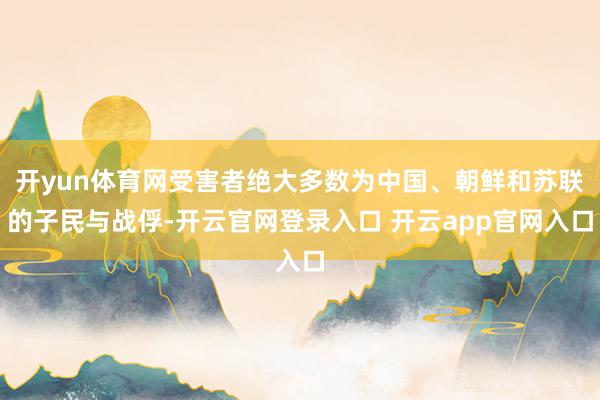 开yun体育网受害者绝大多数为中国、朝鲜和苏联的子民与战俘-开云官网登录入口 开云app官网入口