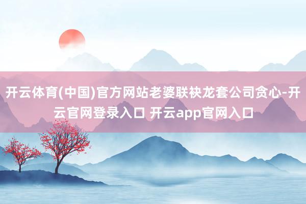 开云体育(中国)官方网站老婆联袂龙套公司贪心-开云官网登录入口 开云app官网入口