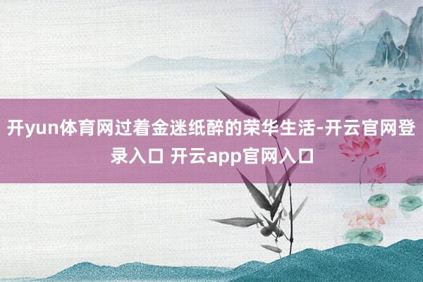 开yun体育网过着金迷纸醉的荣华生活-开云官网登录入口 开云app官网入口
