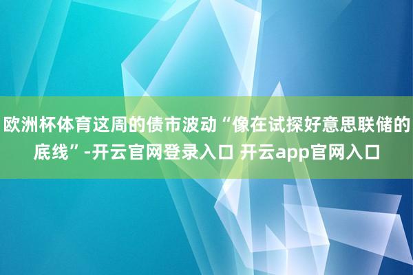 欧洲杯体育这周的债市波动“像在试探好意思联储的底线”-开云官网登录入口 开云app官网入口