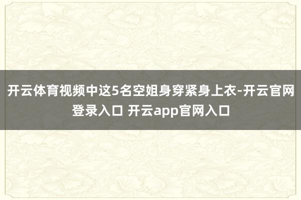 开云体育视频中这5名空姐身穿紧身上衣-开云官网登录入口 开云app官网入口